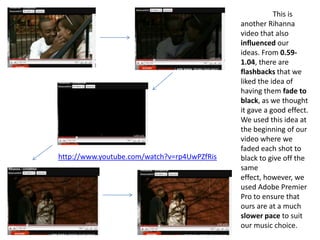 	This is another Rihanna video that also influenced our ideas. From 0.59- 1.04, there are flashbacks that we liked the idea of having them fade to black, as we thought it gave a good effect. We used this idea at the beginning of our video where we faded each shot to black to give off the same effect, however, we used Adobe Premier Pro to ensure that ours are at a much slower pace to suit our music choice.http://www.youtube.com/watch?v=rp4UwPZfRis
