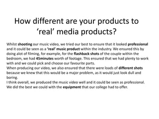 How different are your products to ‘real’ media products?Whilst shooting our music video, we tried our best to ensure that it looked professional and it could be seen as a ‘real’ music product within the industry. We ensured this by doing alot of filming, for example, for the flashback shots of the couple within the bedroom, we had 45minutes worth of footage. This ensured that we had plenty to work with and we could pick and choose our favourite parts.When producing our video, we also ensured that there were loads of different shots because we knew that this would be a major problem, as it would just look dull and boring.I think overall, we produced the music video well and it could be seen as professional. We did the best we could with the equipment that our college had to offer.
