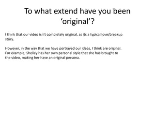 To what extend have you been ‘original’?I think that our video isn’t completely original, as its a typical love/breakup story.   However, in the way that we have portrayed our ideas, I think are original. For example, Shelley has her own personal style that she has brought to the video, making her have an original persona.