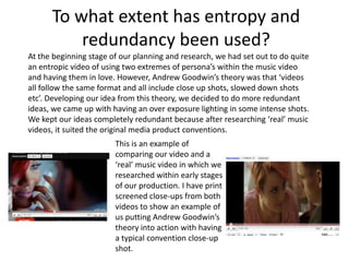 To what extent has entropy and redundancy been used?At the beginning stage of our planning and research, we had set out to do quite an entropic video of using two extremes of persona’s within the music video and having them in love. However, Andrew Goodwin’s theory was that ‘videos all follow the same format and all include close up shots, slowed down shots etc’. Developing our idea from this theory, we decided to do more redundant ideas, we came up with having an over exposure lighting in some intense shots.We kept our ideas completely redundant because after researching ‘real’ music videos, it suited the original media product conventions.This is an example of comparing our video and a ‘real’ music video in which we researched within early stages of our production. I have print screened close-ups from both videos to show an example of us putting Andrew Goodwin’s theory into action with having a typical convention close-up shot.