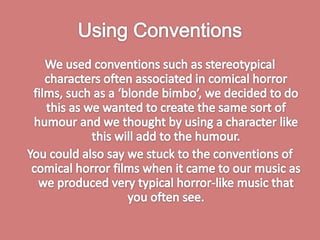 Using ConventionsWe used conventions such as stereotypical characters often associated in comical horror films, such as a ‘blonde bimbo’, we decided to do this as we wanted to create the same sort of humour and we thought by using a character like this will add to the humour. You could also say we stuck to the conventions of comical horror films when it came to our music as we produced very typical horror-like music that you often see. 