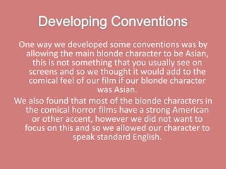 Developing ConventionsOne way we developed some conventions was by allowing the main blonde character to be Asian, this is not something that you usually see on screens and so we thought it would add to the comical feel of our film if our blonde character was Asian. We also found that most of the blonde characters in the comical horror films have a strong American or other accent, however we did not want to focus on this and so we allowed our character to speak standard English. 