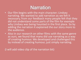 Narration Our film begins with the main character; Lindsey narrating. We wanted to add narration as we felt it necessary, from our feedback many people felt that they did not understand some parts of the film for example why Lindsey was being haunted in the first place. So by adding the narration it explained the our story more to the audience. Also in our research on other films with the same genre as ours, we found that many did use narrating as a way of creating humour. We developed and challenged this by instead of creating humour, just simply narrating.   (I will add video clip of the narration bit)   
