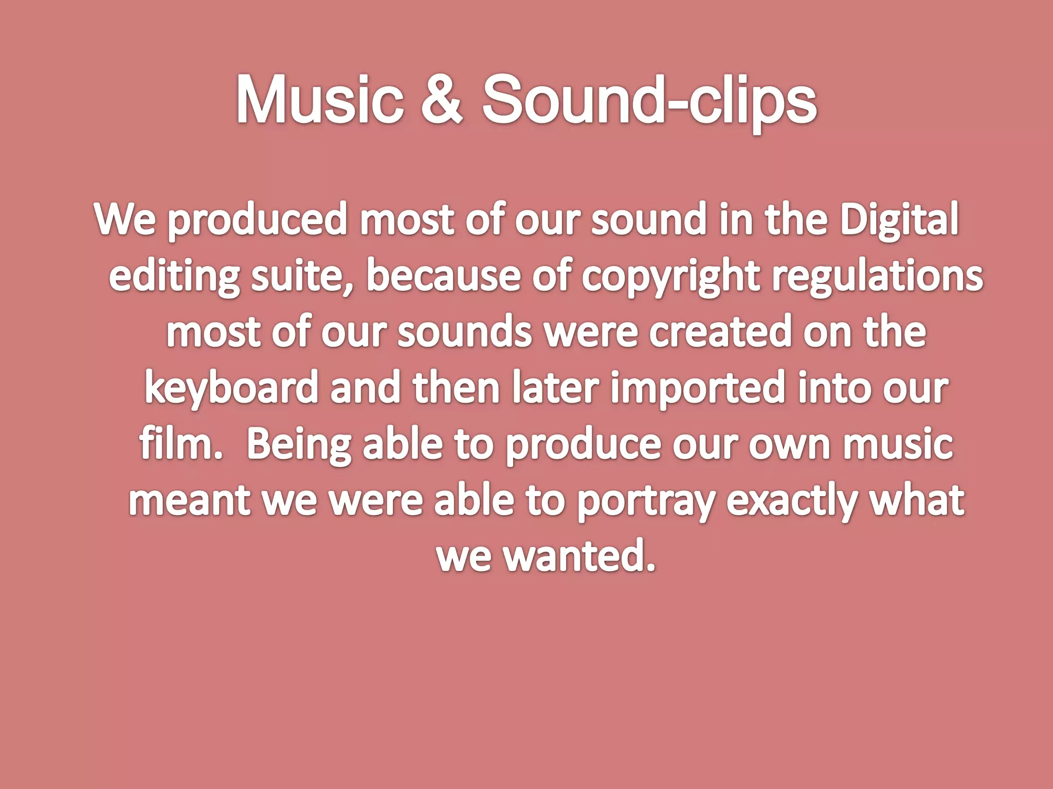 Music & Sound-clips We produced most of our sound in the Digital editing suite, because of copyright regulations most of our sounds were created on the keyboard and then later imported into our film.  Being able to produce our own music meant we were able to portray exactly what we wanted.  