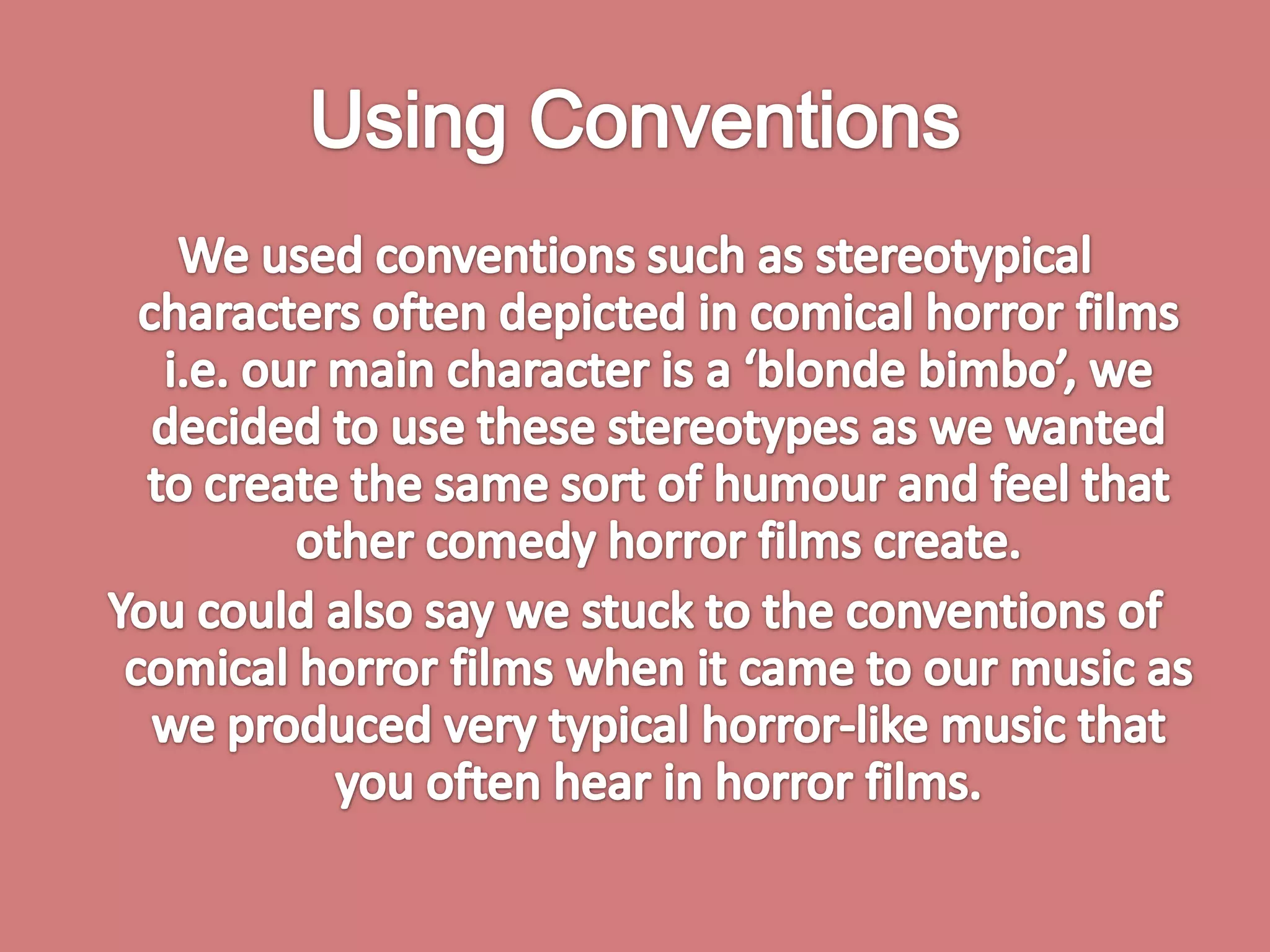 Using ConventionsWe used conventions such as stereotypical characters often depicted in comical horror films i.e. our main character is a ‘blonde bimbo’, we decided to use these stereotypes as we wanted to create the same sort of humour and feel that other comedy horror films create. You could also say we stuck to the conventions of comical horror films when it came to our music as we produced very typical horror-like music that you often hear in horror films. 