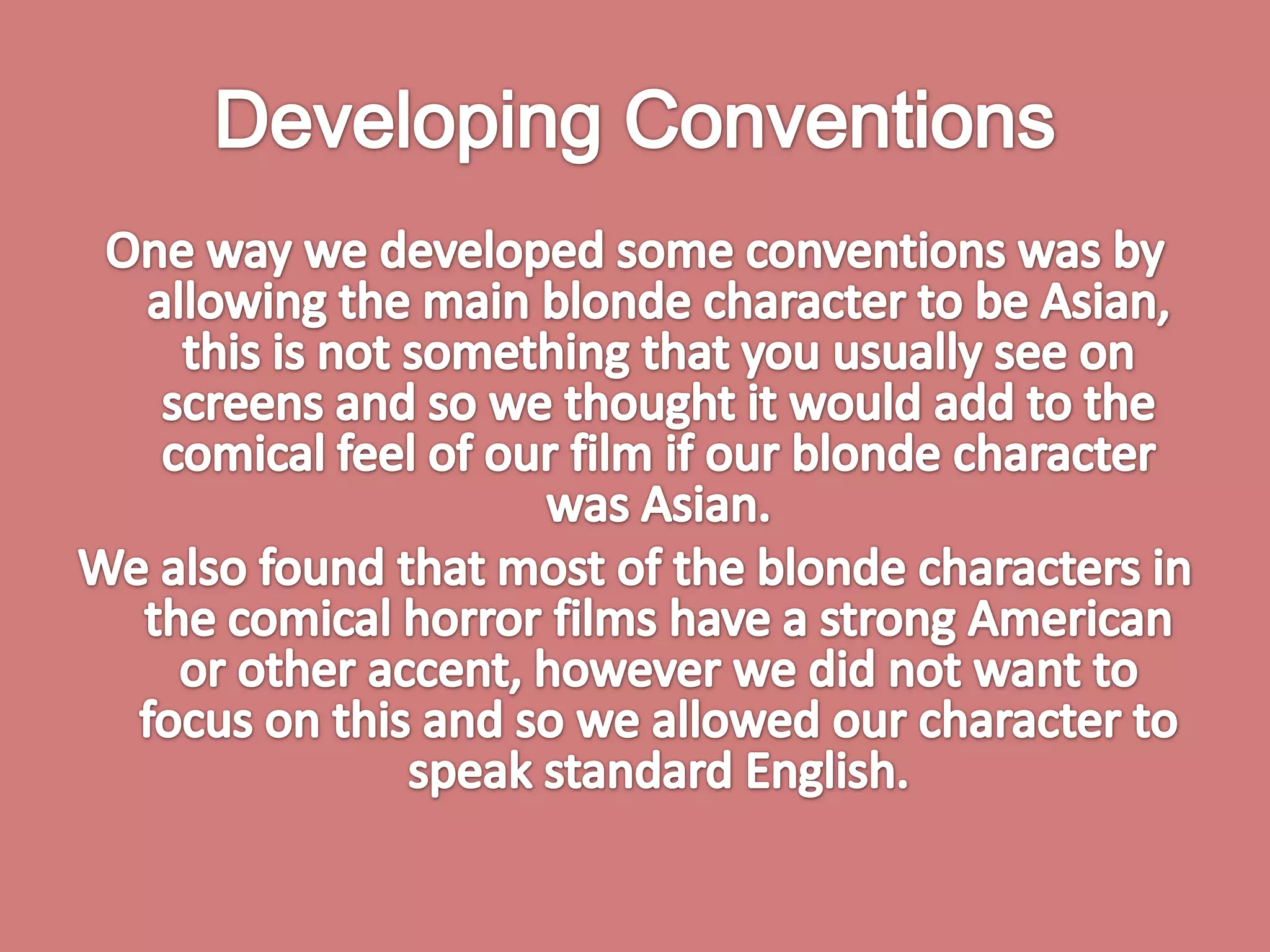 Developing ConventionsOne way we developed some conventions was by allowing the main blonde character to be Asian, this is not something that you usually see on screens and so we thought it would add to the comical feel of our film if our blonde character was Asian. We also found that most of the blonde characters in the comical horror films have a strong American or other accent, however we did not want to focus on this and so we allowed our character to speak standard English. 