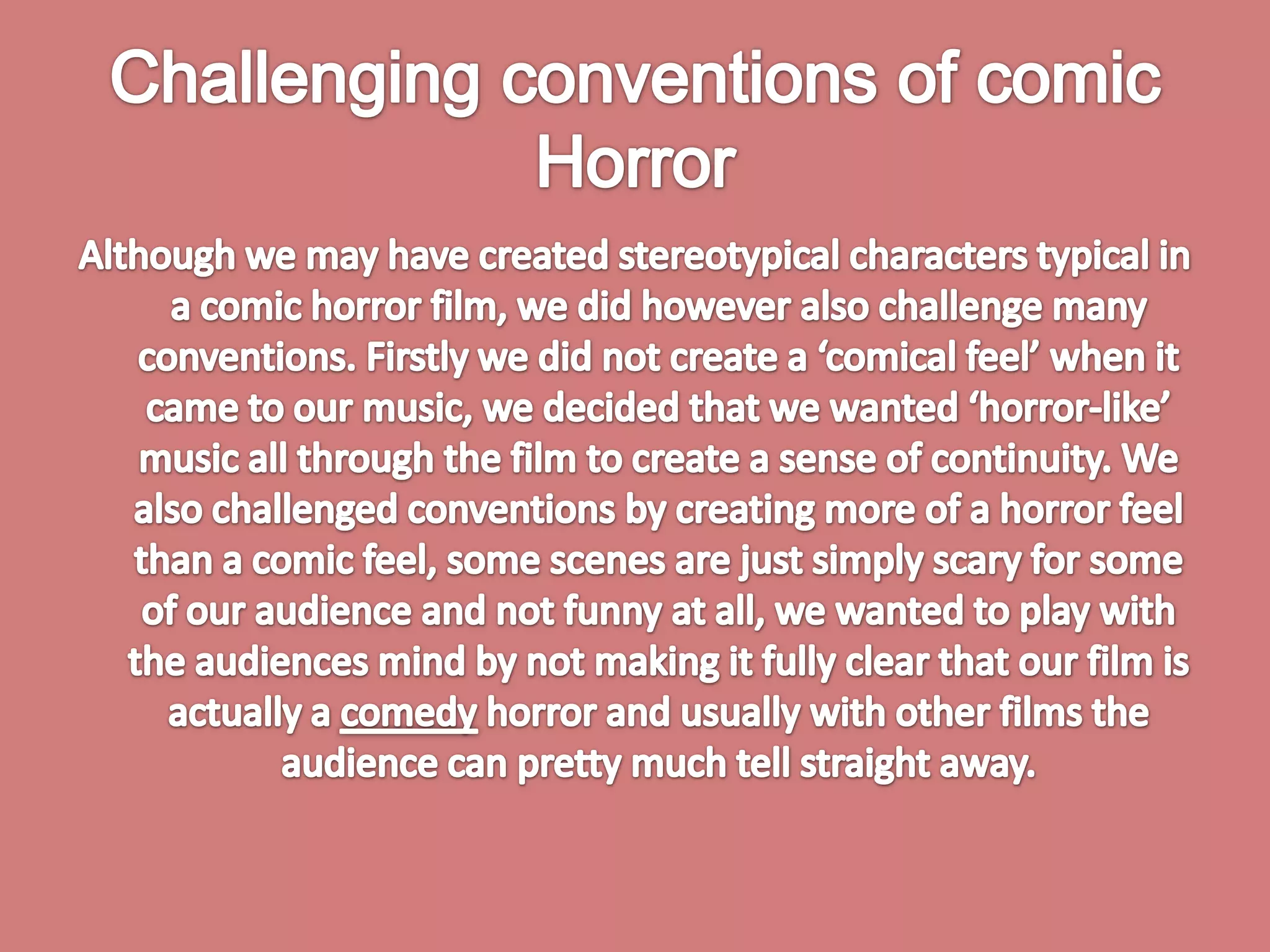 Challenging conventions of comic HorrorAlthough we may have created stereotypical characters typical in a comic horror film, we did however also challenge many conventions. Firstly we did not create a ‘comical feel’ when it came to our music, we decided that we wanted ‘horror-like’ music all through the film to create a sense of continuity. We also challenged conventions by creating more of a horror feel than a comic feel, some scenes are just simply scary for some of our audience and not funny at all, we wanted to play with the audiences mind by not making it fully clear that our film is actually a comedy horror and usually with other films the audience can pretty much tell straight away. 