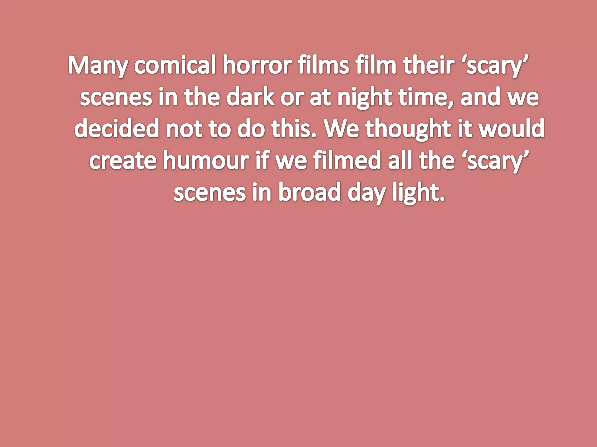 Many comical horror films film their ‘scary’ scenes in the dark or at night time, and we decided not to do this. We thought it would create humour if we filmed all the ‘scary’ scenes in broad day light. 