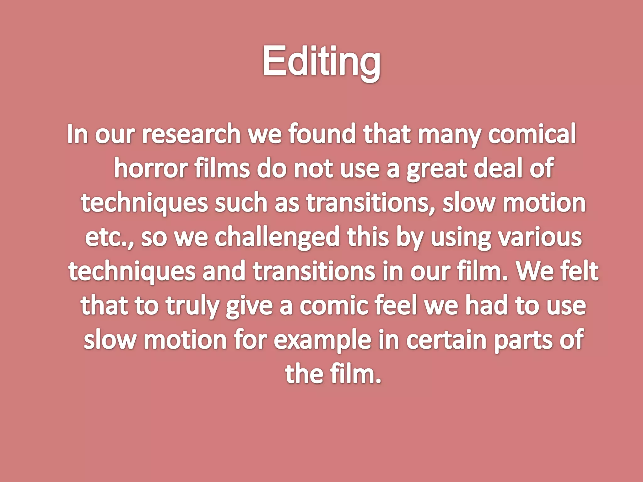 Editing In our research we found that many comical horror films do not use a great deal of techniques such as transitions, slow motion etc., so we challenged this by using various techniques and transitions in our film. We felt that to truly give a comic feel we had to use slow motion for example in certain parts of the film. 