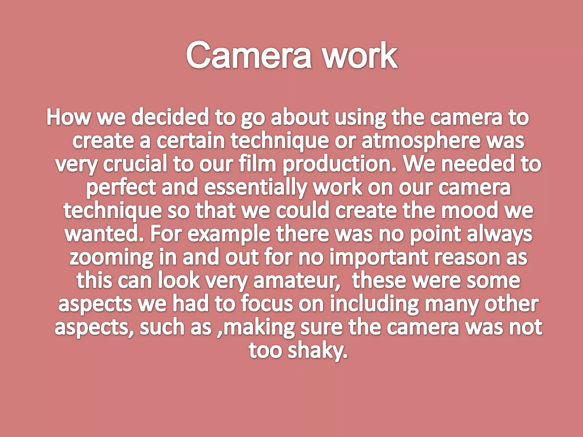 Camera work How we decided to go about using the camera to create a certain technique or atmosphere was very crucial to our film production. We needed to perfect and essentially work on our camera technique so that we could create the mood we wanted. For example there was no point always zooming in and out for no important reason as this can look very amateur,  these were some aspects we had to focus on including many other aspects, such as ,making sure the camera was not too shaky. 