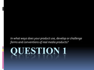 Question 1 In what ways does your product use, develop or challenge forms and conventions of real media products? 