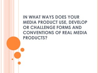 IN WHAT WAYS DOES YOUR MEDIA PRODUCT USE, DEVELOP OR CHALLENGE FORMS AND CONVENTIONS OF REAL MEDIA PRODUCTS?  