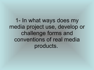 1- In what ways does my media project use, develop or challenge forms and conventions of real media products.  