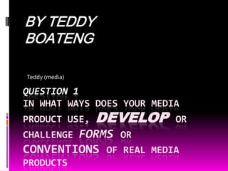 BY TEDDY BOATENG Teddy (media) QUESTION 1 In what ways does your media product use, developor challenge formsor conventions of real media products 