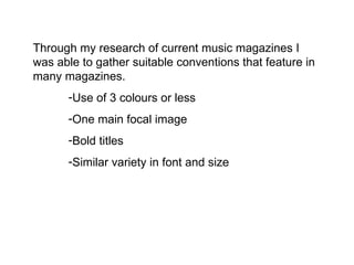 Through my research of current music magazines I was able to gather suitable conventions that feature in many magazines.  Use of 3 colours or less One main focal image  Bold titles  Similar variety in font and size 