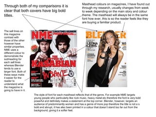 Through both of my comparisons it is clear that both covers have big bold titles.  Masthead colours on magazines, I have found out through my research, usually changes from week to week depending on the main story and colour theme. The masthead will always be in the same font how ever, this is so the reader feels like they are buying a familiar product. The sell lines on this magazine contrast with those of the other however have similar properties. NME uses a different colour to demonstrate the subheading for each sell lines whereas Blender tends to use a larger font. Both of these ways make it easier for the reader to understand what the magazine is going to have in it. The style of font for each masthead reflects that of the genre. For example NME targets young people who particularly like rock music, heavy metal etc therefore the font is very bold powerful and definitely makes a statement at the top corner. Blender, however, targets an audience of predominantly women and has a genre of more pop therefore the title is not a s bold and abrupt, it has also been printed in a colour that doesn’t stand too far out from the background, giving it a softer feel.  