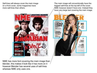 Sell lines will always cover the main image on a front cover, some magazines have more sell lines than others.  NME has more font covering the main image than blender, this makes it look like it has more on it however Blender has several uses of sell lines whereas NME only uses one.  The main image will conventionally have the biggest sell lines at the top left of the cover. NME however doesn’t have one. Instead they have very large text covering the main image.  