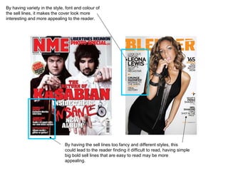 By having variety in the style, font and colour of the sell lines, it makes the cover look more interesting and more appealing to the reader.  By having the sell lines too fancy and different styles, this could lead to the reader finding it difficult to read, having simple big bold sell lines that are easy to read may be more appealing.  