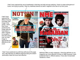 I feel I have captured the use of mastheads in that they are bold and eye catching. I think it is clear what genre of music I am trying to portray. I feel my masthead stands out well in regards to the rest of my front cover.  I feel I have captured the affect of having one large main image in the centre. I think that I have positioned the image well and have taken it well in regards to my genre. I think the writing over my main image is appropriate and affective to the cover.  I feel I have positioned my sell lines well around the page and I also feel that my different sell lines along the bottom particularly make the cover look affective.  Sell lines differ on each magazine, I think the sell lines on my magazine are more affective of those on NME because I have positioned them in different places, I have also incorporated variations in them.  