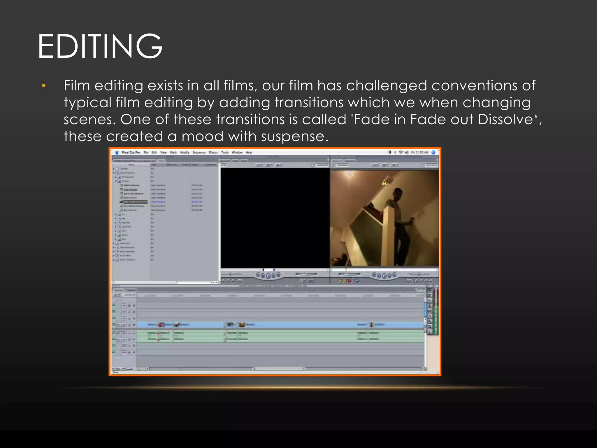 editingFilm editing exists in all films, our film has challenged conventions of typical film editing by adding transitions which we when changing scenes. One of these transitions is called 'Fade in Fade out Dissolve‘, these created a mood with suspense.