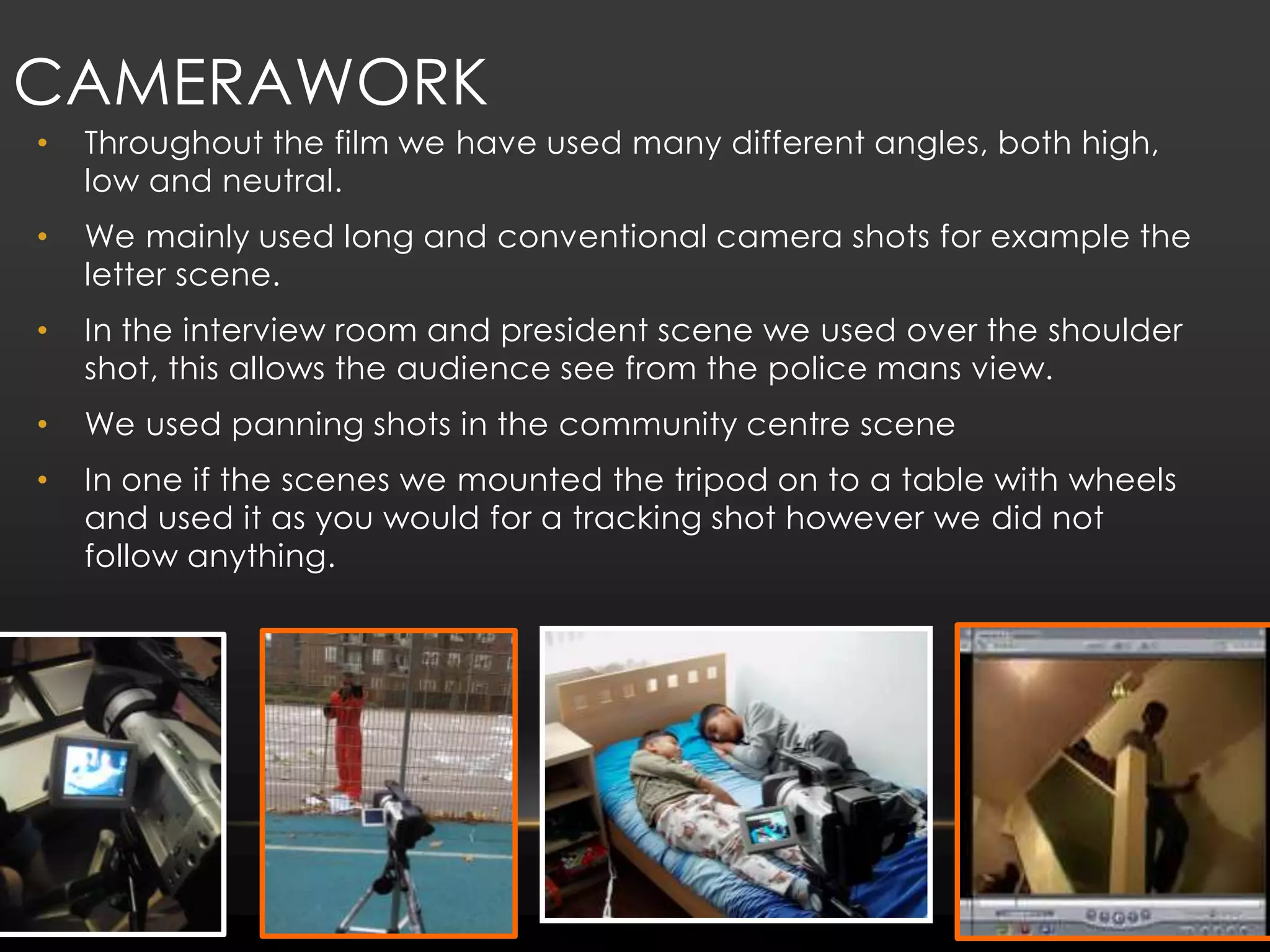 Camerawork Throughout the film we have used many different angles, both high, low and neutral. We mainly used long and conventional camera shots for example the letter scene.In the interview room and president scene we used over the shoulder shot, this allows the audience see from the police mans view.We used panning shots in the community centre sceneIn one if the scenes we mounted the tripod on to a table with wheels and used it as you would for a tracking shot however we did not follow anything.