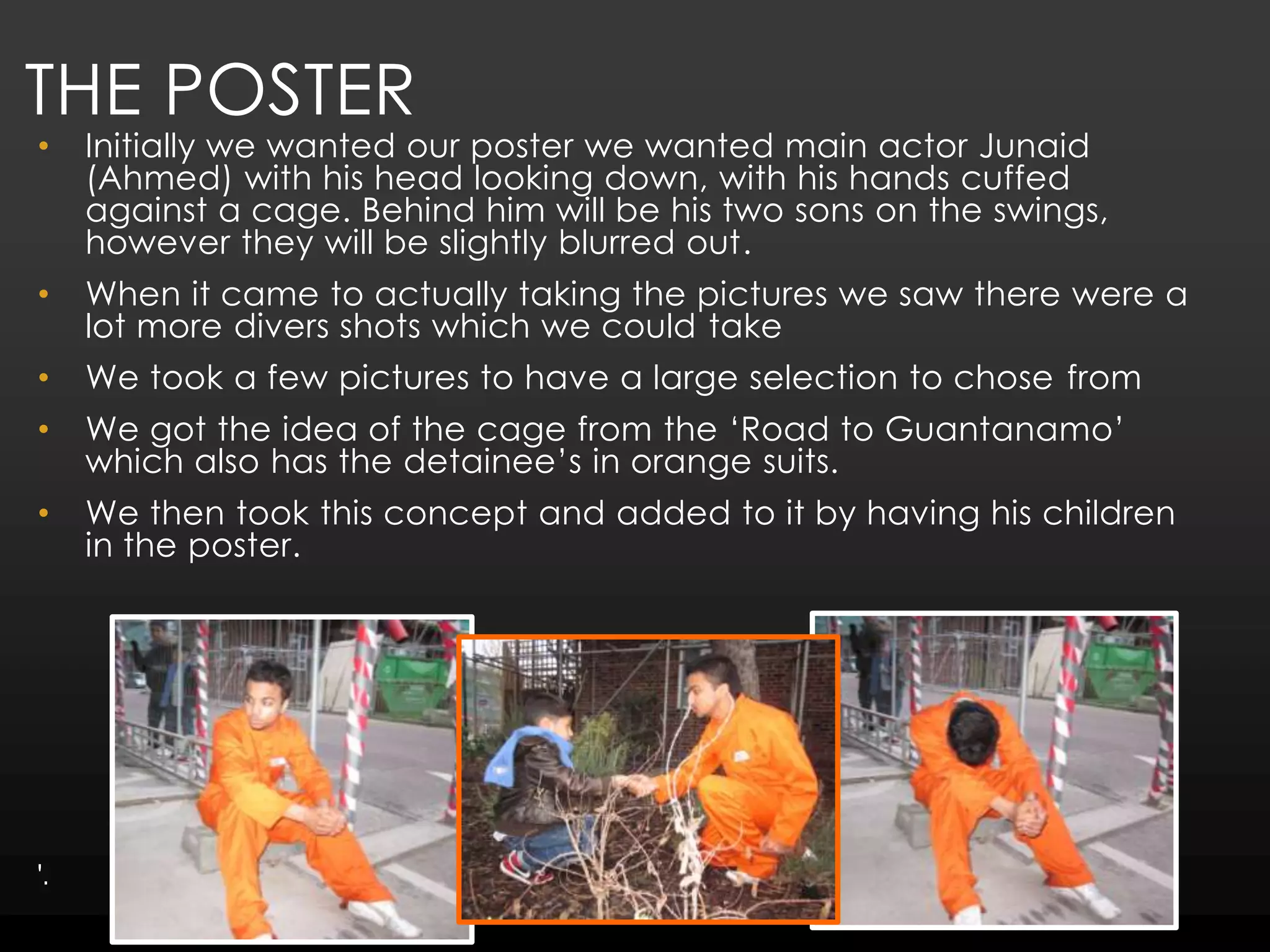 The poster Initially we wanted our poster we wanted main actor Junaid (Ahmed) with his head looking down, with his hands cuffed against a cage. Behind him will be his two sons on the swings, however they will be slightly blurred out.When it came to actually taking the pictures we saw there were a lot more divers shots which we could takeWe took a few pictures to have a large selection to chose fromWe got the idea of the cage from the ‘Road to Guantanamo’ which also has the detainee’s in orange suits.We then took this concept and added to it by having his children in the poster. '.