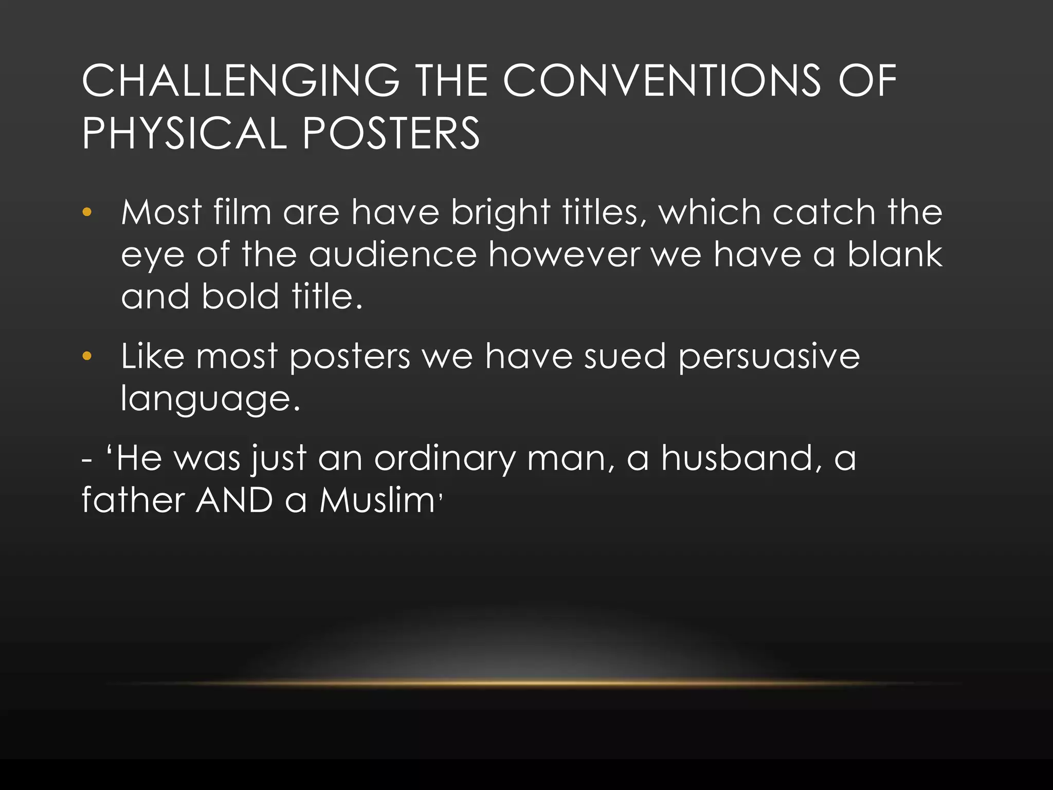 Challenging the conventions of physical postersMost film are have bright titles, which catch the eye of the audience however we have a blank and bold title.  Like most posters we have sued persuasive language.- ‘He was just an ordinary man, a husband, a father AND a Muslim’ 