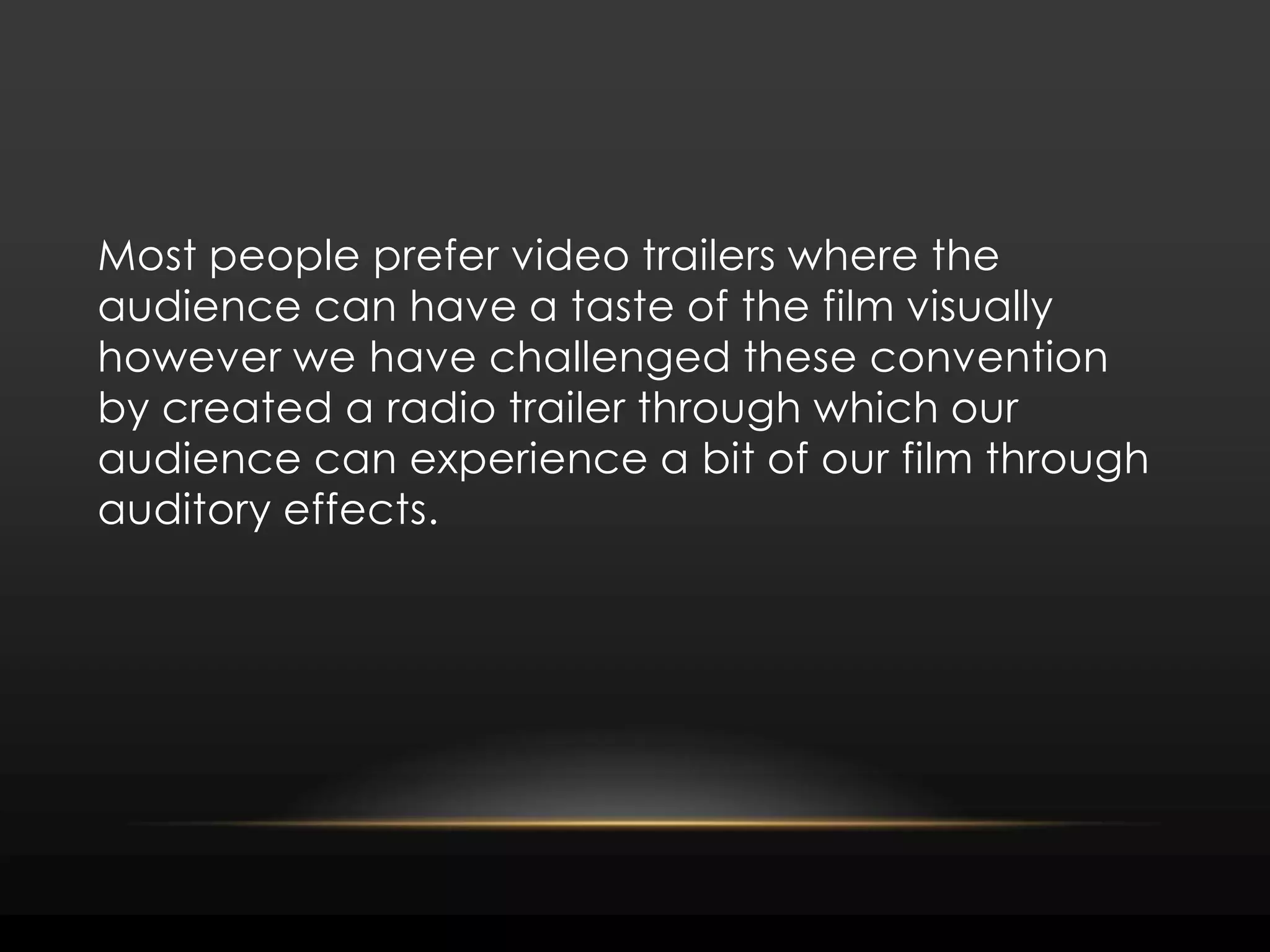 Most people prefer video trailers where the audience can have a taste of the film visually however we have challenged these convention by created a radio trailer through which our audience can experience a bit of our film through auditory effects.