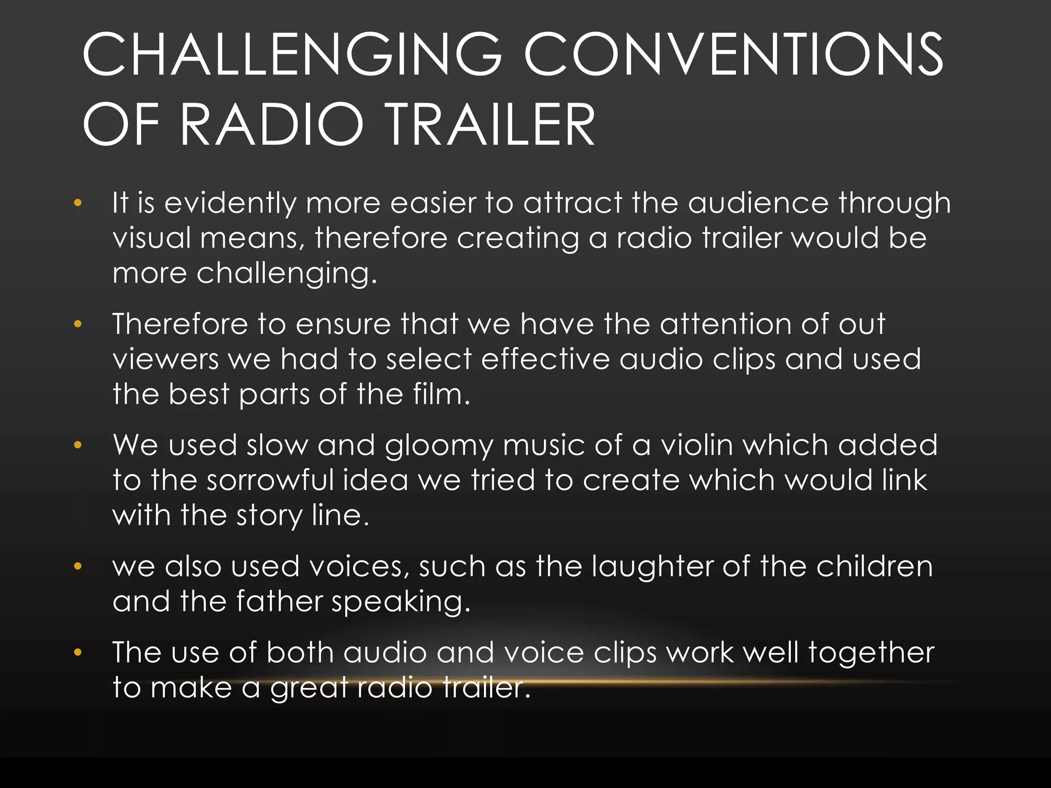 Challenging conventions of radio trailer It is evidently more easier to attract the audience through visual means, therefore creating a radio trailer would be more challenging.Therefore to ensure that we have the attention of out viewers we had to select effective audio clips and used the best parts of the film.We used slow and gloomy music of a violin which added to the sorrowful idea we tried to create which would link with the story line. we also used voices, such as the laughter of the children and the father speaking.The use of both audio and voice clips work well together to make a great radio trailer.