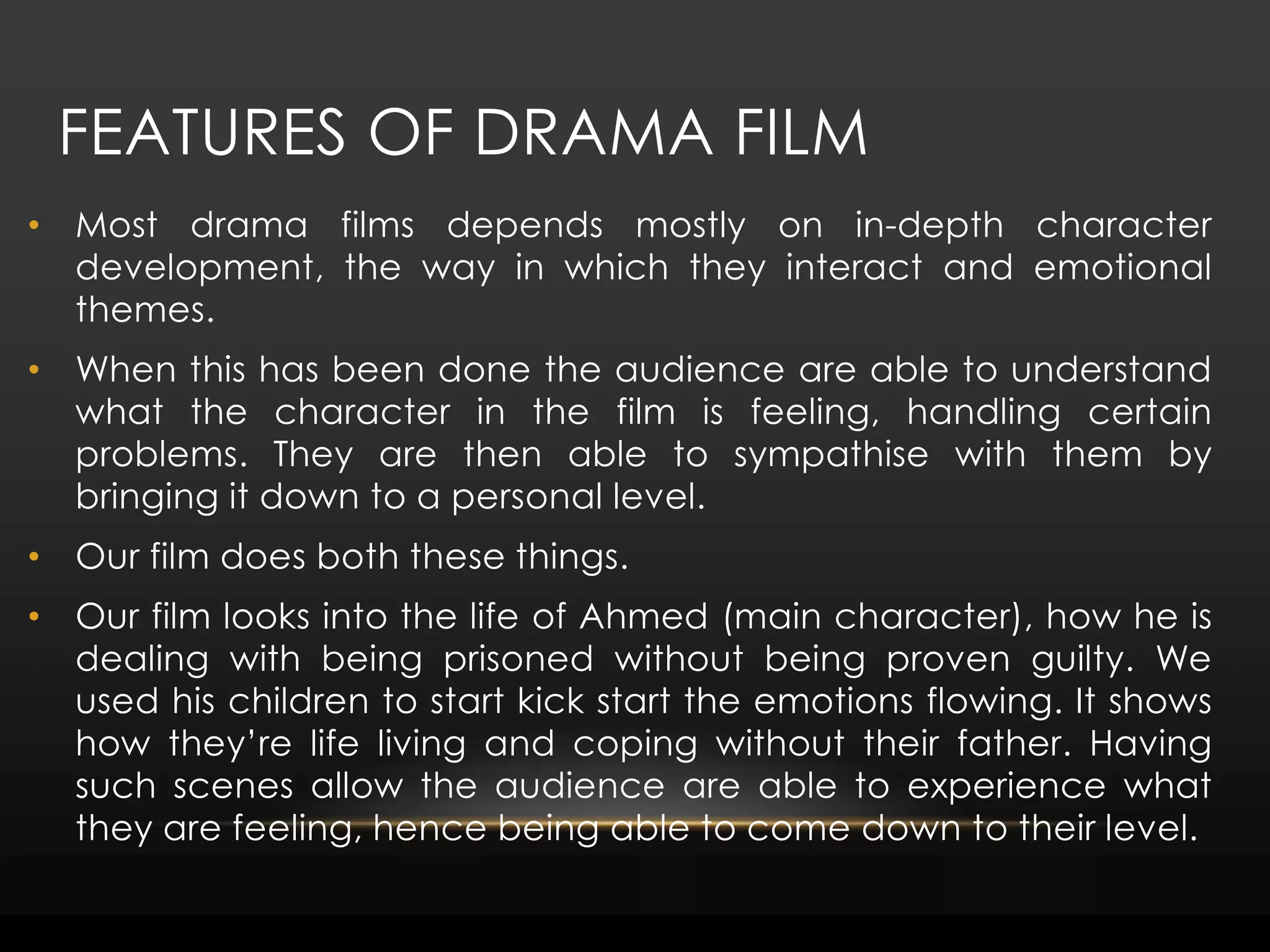 Features of drama filmMost drama films depends mostly on in-depth character development, the way in which they interact and emotional themes. When this has been done the audience are able to understand what the character in the film is feeling, handling certain problems. They are then able to sympathise with them by bringing it down to a personal level.Our film does both these things. Our film looks into the life of Ahmed (main character), how he is dealing with being prisoned without being proven guilty. We used his children to start kick start the emotions flowing. It shows how they’re life living and coping without their father. Having such scenes allow the audience are able to experience what they are feeling, hence being able to come down to their level.