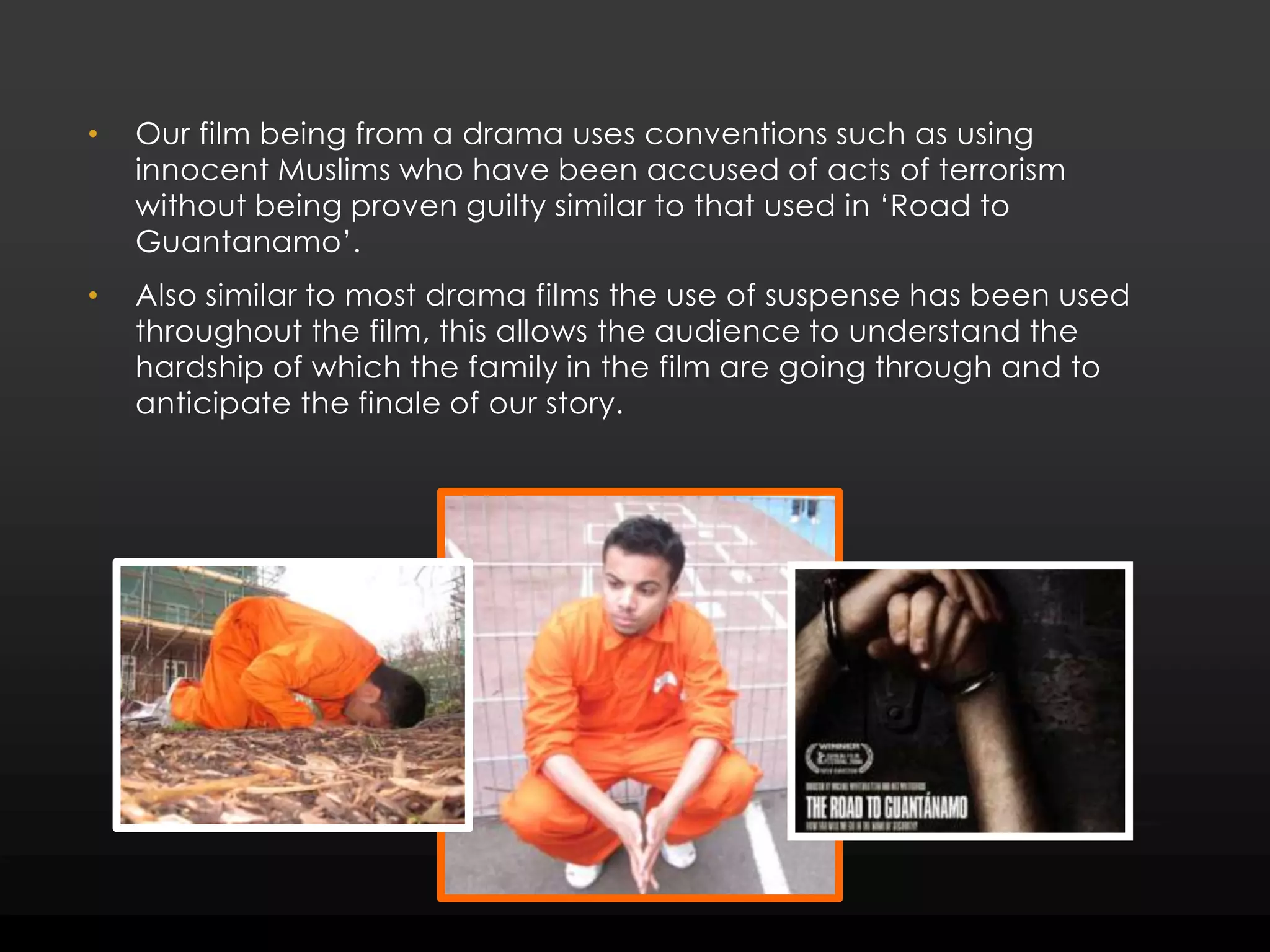Our film being from a drama uses conventions such as using innocent Muslims who have been accused of acts of terrorism without being proven guilty similar to that used in ‘Road to Guantanamo’. Also similar to most drama films the use of suspense has been used throughout the film, this allows the audience to understand the hardship of which the family in the film are going through and to anticipate the finale of our story. 