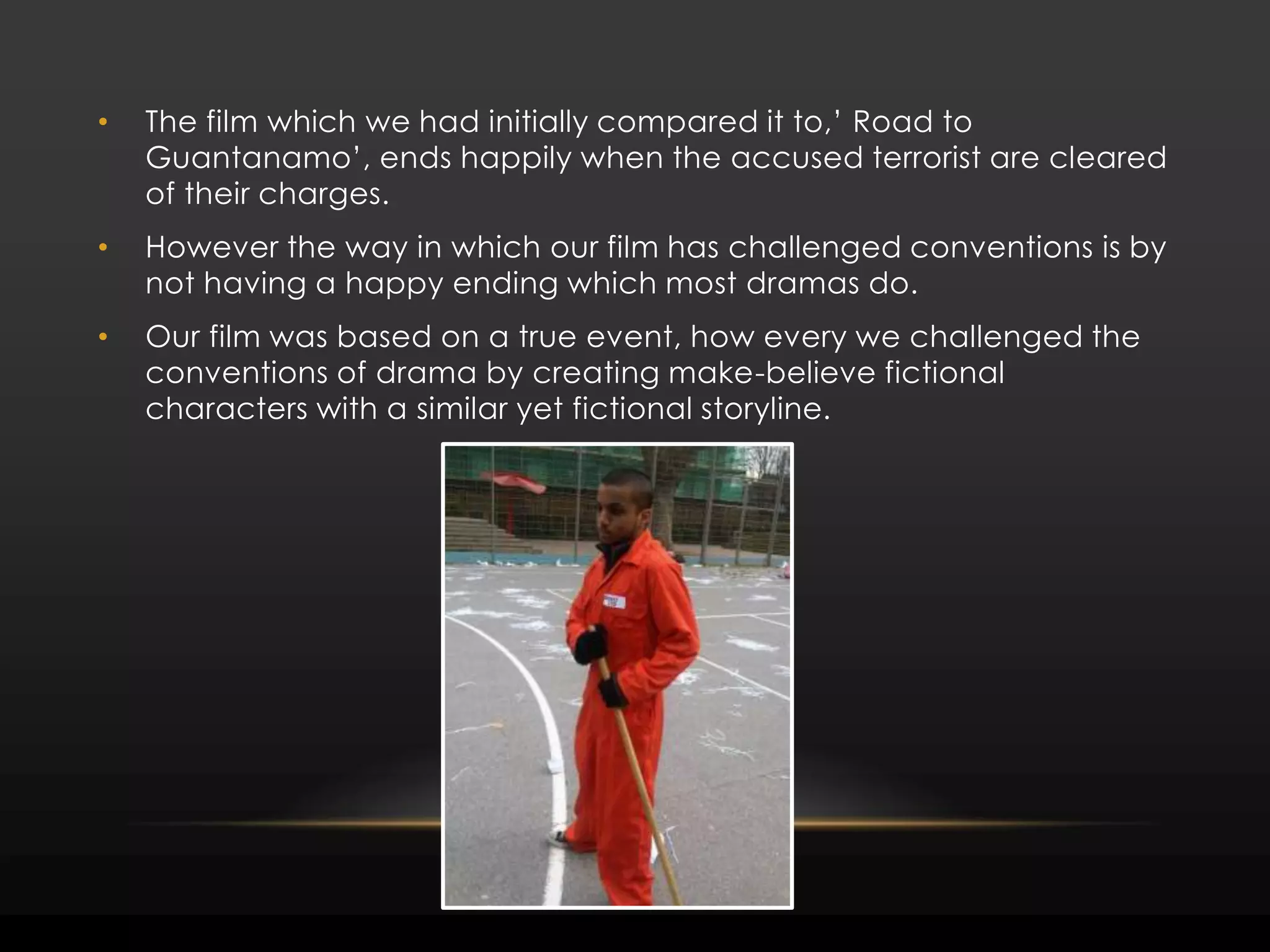The film which we had initially compared it to,’ Road to Guantanamo’, ends happily when the accused terrorist are cleared of their charges. However the way in which our film has challenged conventions is by not having a happy ending which most dramas do. Our film was based on a true event, how every we challenged the conventions of drama by creating make-believe fictional characters with a similar yet fictional storyline.