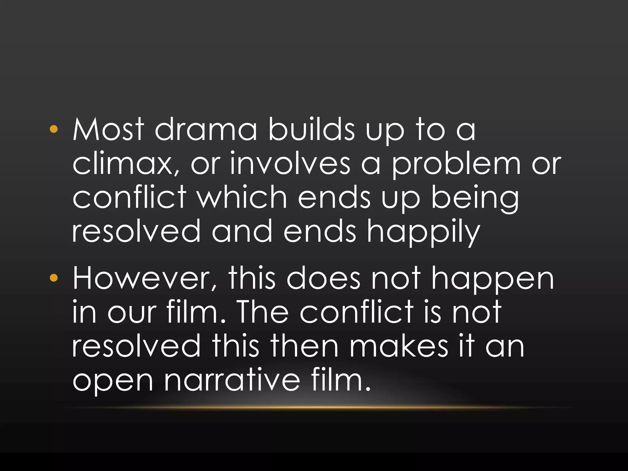 Most drama builds up to a climax, or involves a problem or conflict which ends up being resolved and ends happilyHowever, this does not happen in our film. The conflict is not resolved this then makes it an open narrative film.