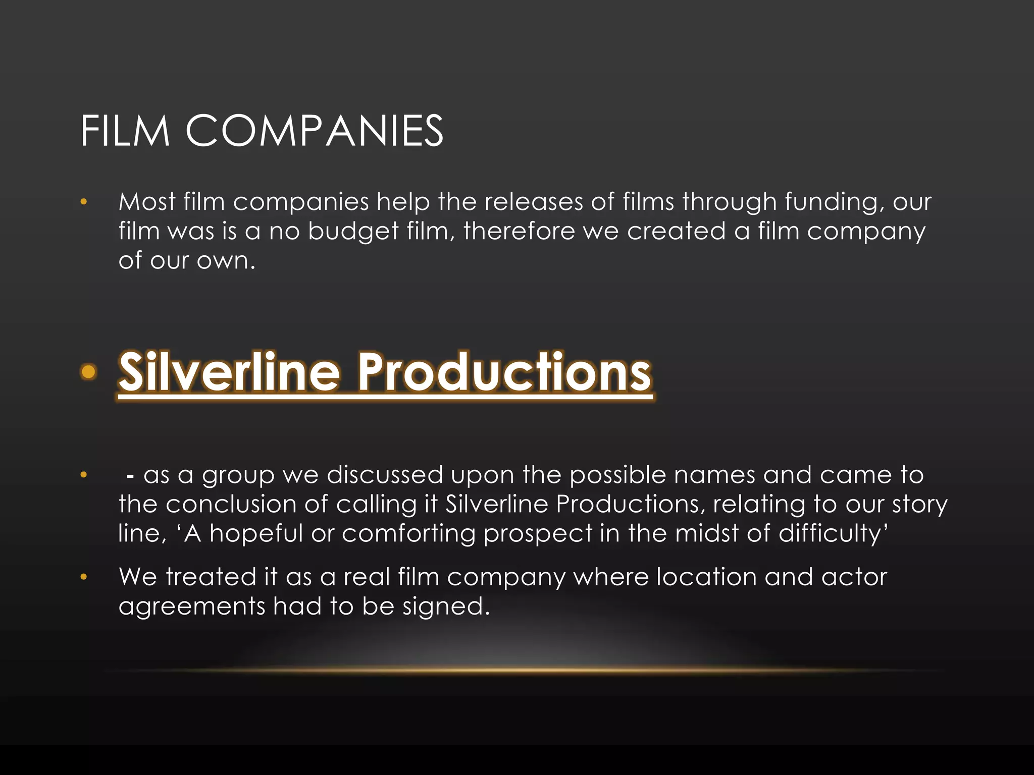 Film companiesMost film companies help the releases of films through funding, our film was is a no budget film, therefore we created a film company of our own. Silverline Productions - as a group we discussed upon the possible names and came to                                         the conclusion of calling it Silverline Productions, relating to our story line, ‘A hopeful or comforting prospect in the midst of difficulty’We treated it as a real film company where location and actor agreements had to be signed. 