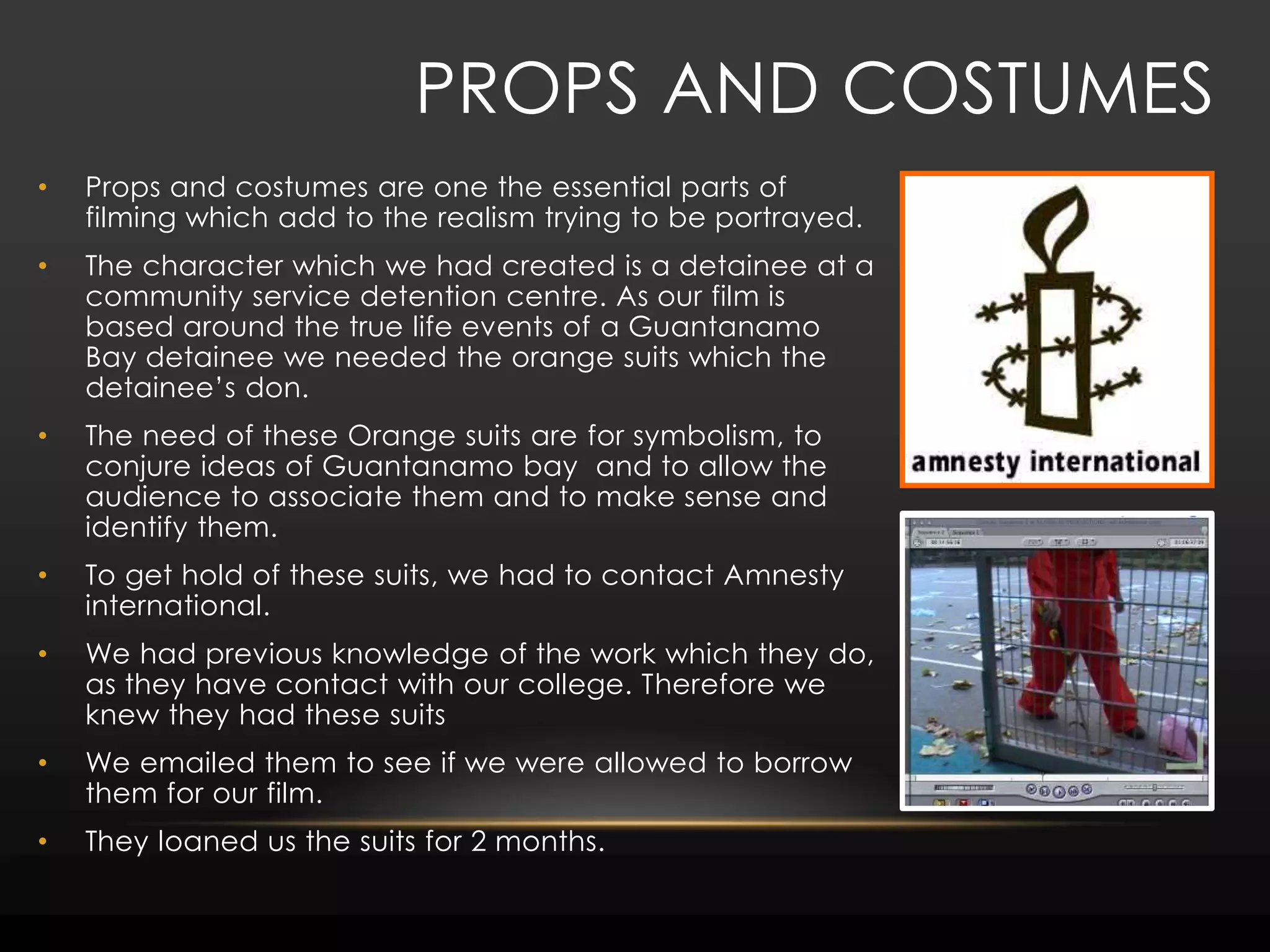 Props and costumesProps and costumes are one the essential parts of filming which add to the realism trying to be portrayed.The character which we had created is a detainee at a community service detention centre. As our film is based around the true life events of a Guantanamo Bay detainee we needed the orange suits which the detainee’s don. The need of these Orange suits are for symbolism, to conjure ideas of Guantanamo bay  and to allow the audience to associate them and to make sense and identify them. To get hold of these suits, we had to contact Amnesty international. We had previous knowledge of the work which they do, as they have contact with our college. Therefore we knew they had these suitsWe emailed them to see if we were allowed to borrow them for our film. They loaned us the suits for 2 months. 
