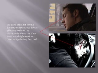 We used this shot from a
Eastenders episode as it was
effective to show the
character in the car as if we
were stood right next to
them empathising the crash
 