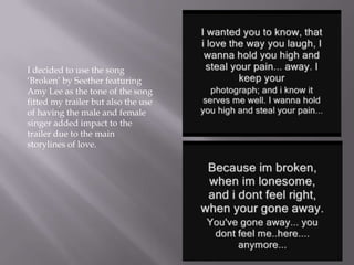 I decided to use the song
‘Broken’ by Seether featuring
Amy Lee as the tone of the song
fitted my trailer but also the use
of having the male and female
singer added impact to the
trailer due to the main
storylines of love.
 