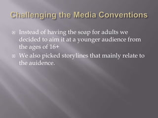    Instead of having the soap for adults we
    decided to aim it at a younger audience from
    the ages of 16+
   We also picked storylines that mainly relate to
    the auidence.
 