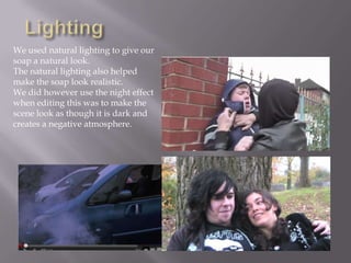 We used natural lighting to give our
soap a natural look.
The natural lighting also helped
make the soap look realistic.
We did however use the night effect
when editing this was to make the
scene look as though it is dark and
creates a negative atmosphere.
 