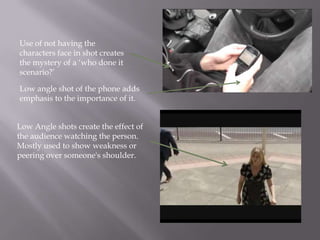 Use of not having the
characters face in shot creates
the mystery of a ‘who done it
scenario?’

Low angle shot of the phone adds
emphasis to the importance of it.


Low Angle shots create the effect of
the audience watching the person.
Mostly used to show weakness or
peering over someone's shoulder.
 