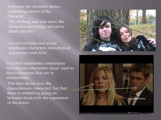 Arm over the shoulder shows
comforting nature of the
character.
 The clothing and hair show the
 characters stereotype and gives
 them identity

 Use of costumes and props
 emphasise characters stereotypical
 appearance and style.

Two Shot establishes connections
between two characters usual used to
show characters that are in
relationships.
 This shot shows how the
 characters are connected but that
 there is something going on
 between them with the expression
 of the actors
 