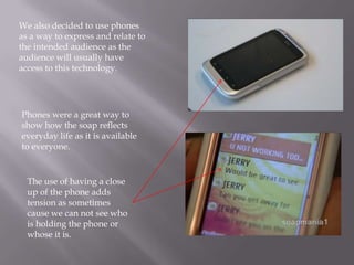 We also decided to use phones
as a way to express and relate to
the intended audience as the
audience will usually have
access to this technology.




Phones were a great way to
show how the soap reflects
everyday life as it is available
to everyone.


  The use of having a close
  up of the phone adds
  tension as sometimes
  cause we can not see who
  is holding the phone or
  whose it is.
 