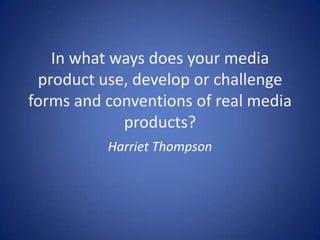 In what ways does your media
 product use, develop or challenge
forms and conventions of real media
            products?
          Harriet Thompson
 