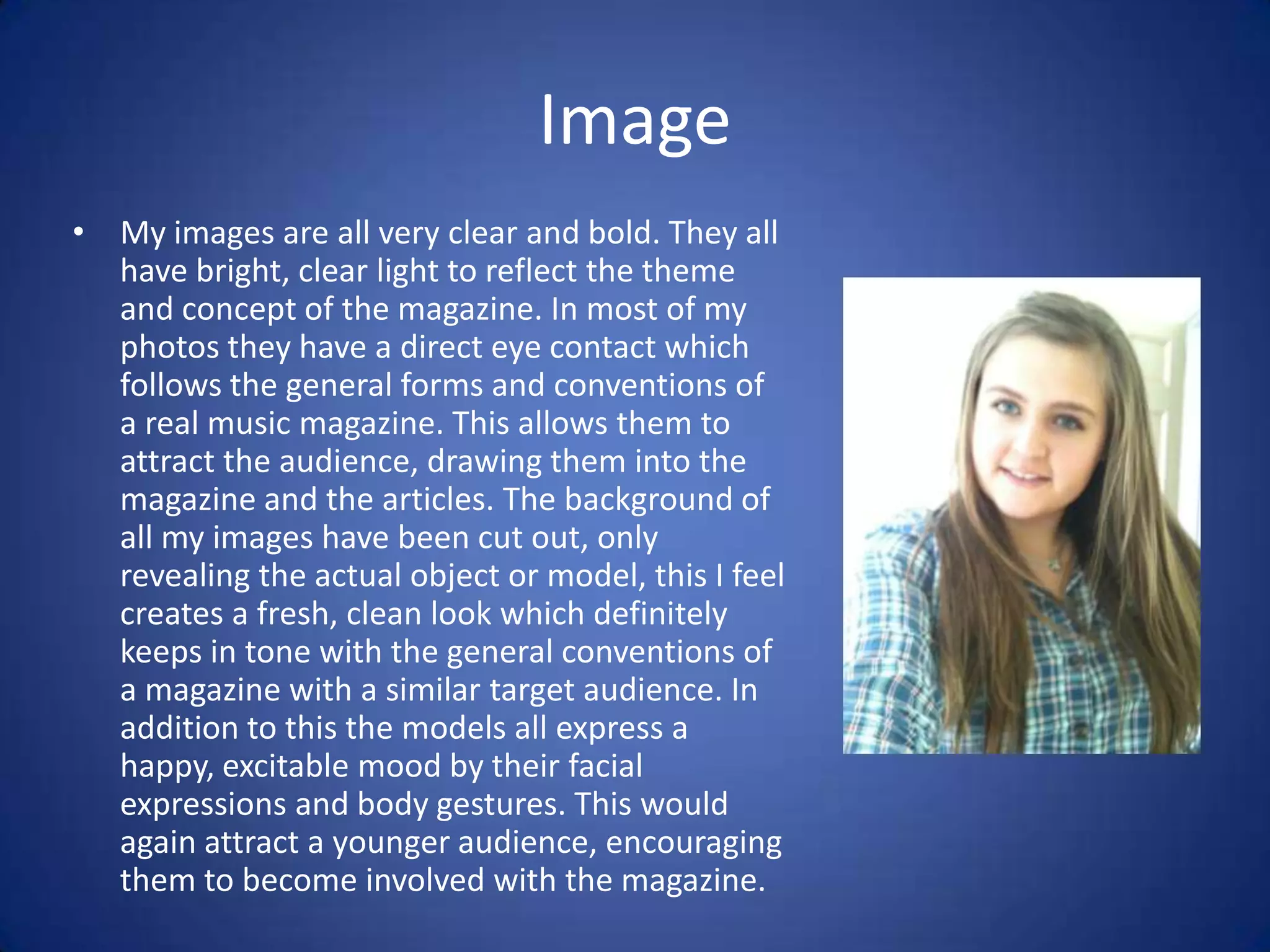 Image
• My images are all very clear and bold. They all
  have bright, clear light to reflect the theme
  and concept of the magazine. In most of my
  photos they have a direct eye contact which
  follows the general forms and conventions of
  a real music magazine. This allows them to
  attract the audience, drawing them into the
  magazine and the articles. The background of
  all my images have been cut out, only
  revealing the actual object or model, this I feel
  creates a fresh, clean look which definitely
  keeps in tone with the general conventions of
  a magazine with a similar target audience. In
  addition to this the models all express a
  happy, excitable mood by their facial
  expressions and body gestures. This would
  again attract a younger audience, encouraging
  them to become involved with the magazine.
 