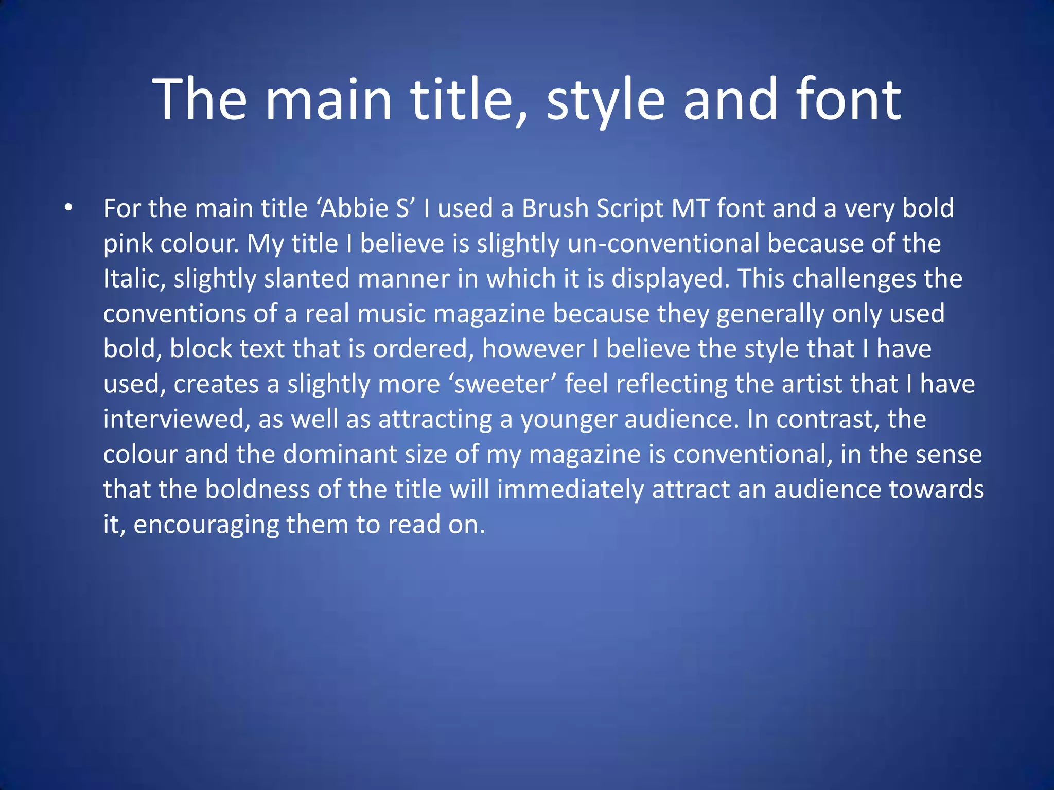 The main title, style and font
• For the main title ‘Abbie S’ I used a Brush Script MT font and a very bold
  pink colour. My title I believe is slightly un-conventional because of the
  Italic, slightly slanted manner in which it is displayed. This challenges the
  conventions of a real music magazine because they generally only used
  bold, block text that is ordered, however I believe the style that I have
  used, creates a slightly more ‘sweeter’ feel reflecting the artist that I have
  interviewed, as well as attracting a younger audience. In contrast, the
  colour and the dominant size of my magazine is conventional, in the sense
  that the boldness of the title will immediately attract an audience towards
  it, encouraging them to read on.
 