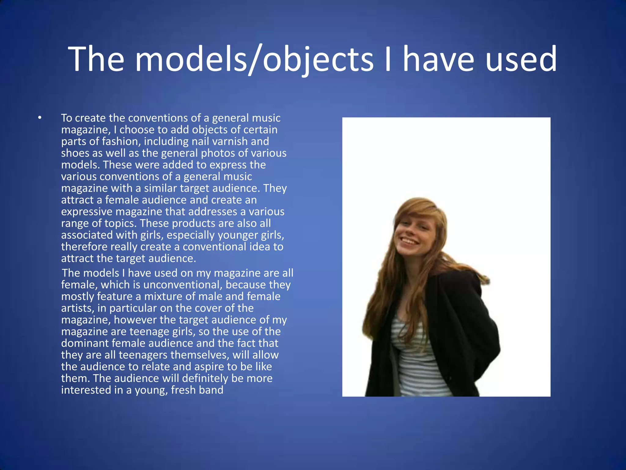 The models/objects I have used
•   To create the conventions of a general music
    magazine, I choose to add objects of certain
    parts of fashion, including nail varnish and
    shoes as well as the general photos of various
    models. These were added to express the
    various conventions of a general music
    magazine with a similar target audience. They
    attract a female audience and create an
    expressive magazine that addresses a various
    range of topics. These products are also all
    associated with girls, especially younger girls,
    therefore really create a conventional idea to
    attract the target audience.
    The models I have used on my magazine are all
    female, which is unconventional, because they
    mostly feature a mixture of male and female
    artists, in particular on the cover of the
    magazine, however the target audience of my
    magazine are teenage girls, so the use of the
    dominant female audience and the fact that
    they are all teenagers themselves, will allow
    the audience to relate and aspire to be like
    them. The audience will definitely be more
    interested in a young, fresh band
 