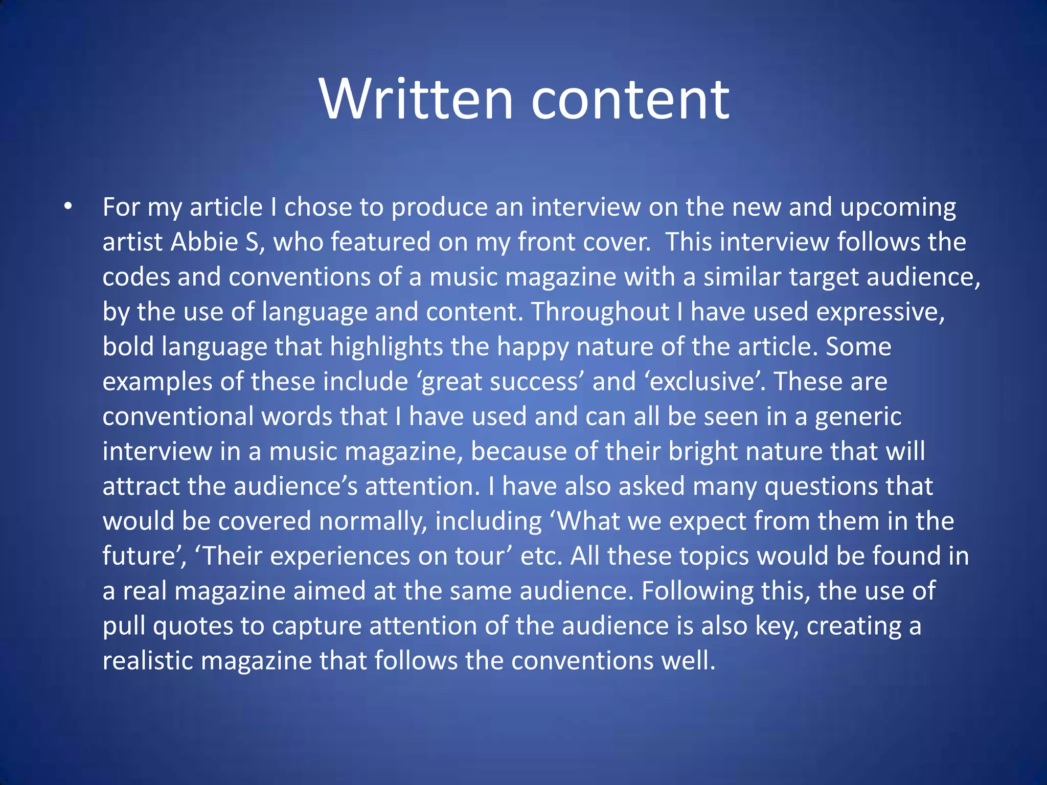 Written content
• For my article I chose to produce an interview on the new and upcoming
  artist Abbie S, who featured on my front cover. This interview follows the
  codes and conventions of a music magazine with a similar target audience,
  by the use of language and content. Throughout I have used expressive,
  bold language that highlights the happy nature of the article. Some
  examples of these include ‘great success’ and ‘exclusive’. These are
  conventional words that I have used and can all be seen in a generic
  interview in a music magazine, because of their bright nature that will
  attract the audience’s attention. I have also asked many questions that
  would be covered normally, including ‘What we expect from them in the
  future’, ‘Their experiences on tour’ etc. All these topics would be found in
  a real magazine aimed at the same audience. Following this, the use of
  pull quotes to capture attention of the audience is also key, creating a
  realistic magazine that follows the conventions well.
 