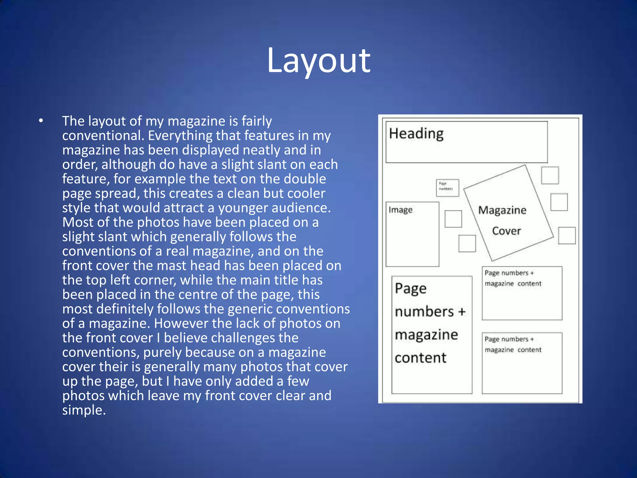 Layout
•   The layout of my magazine is fairly
    conventional. Everything that features in my
    magazine has been displayed neatly and in
    order, although do have a slight slant on each
    feature, for example the text on the double
    page spread, this creates a clean but cooler
    style that would attract a younger audience.
    Most of the photos have been placed on a
    slight slant which generally follows the
    conventions of a real magazine, and on the
    front cover the mast head has been placed on
    the top left corner, while the main title has
    been placed in the centre of the page, this
    most definitely follows the generic conventions
    of a magazine. However the lack of photos on
    the front cover I believe challenges the
    conventions, purely because on a magazine
    cover their is generally many photos that cover
    up the page, but I have only added a few
    photos which leave my front cover clear and
    simple.
 