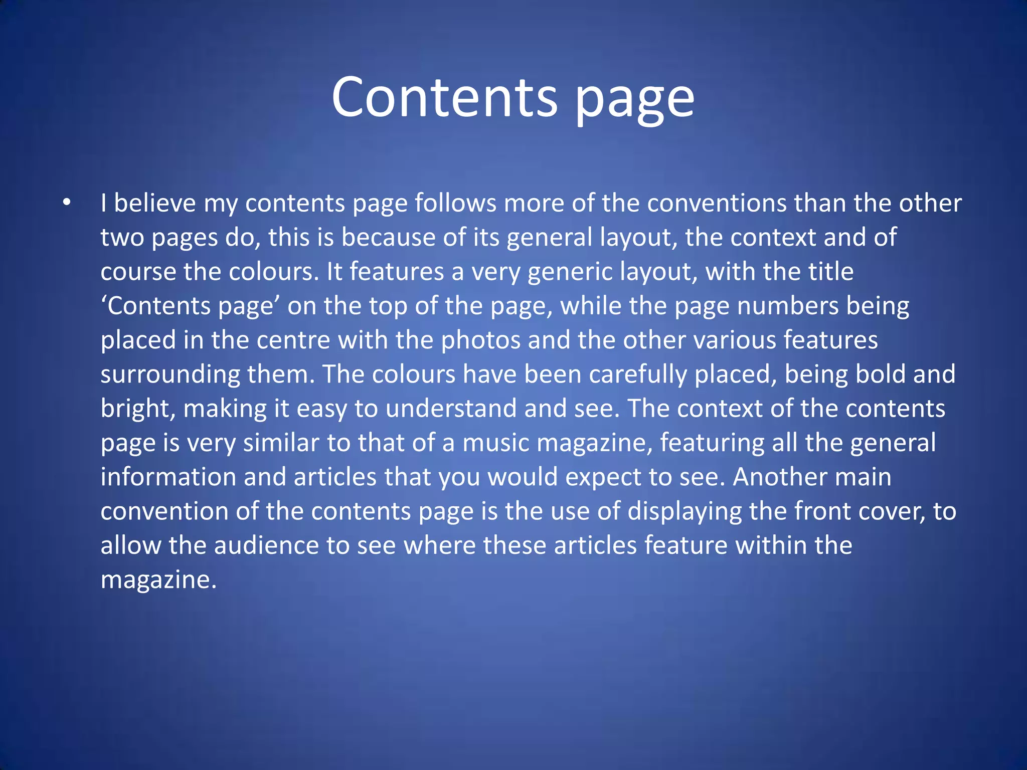 Contents page
• I believe my contents page follows more of the conventions than the other
  two pages do, this is because of its general layout, the context and of
  course the colours. It features a very generic layout, with the title
  ‘Contents page’ on the top of the page, while the page numbers being
  placed in the centre with the photos and the other various features
  surrounding them. The colours have been carefully placed, being bold and
  bright, making it easy to understand and see. The context of the contents
  page is very similar to that of a music magazine, featuring all the general
  information and articles that you would expect to see. Another main
  convention of the contents page is the use of displaying the front cover, to
  allow the audience to see where these articles feature within the
  magazine.
 