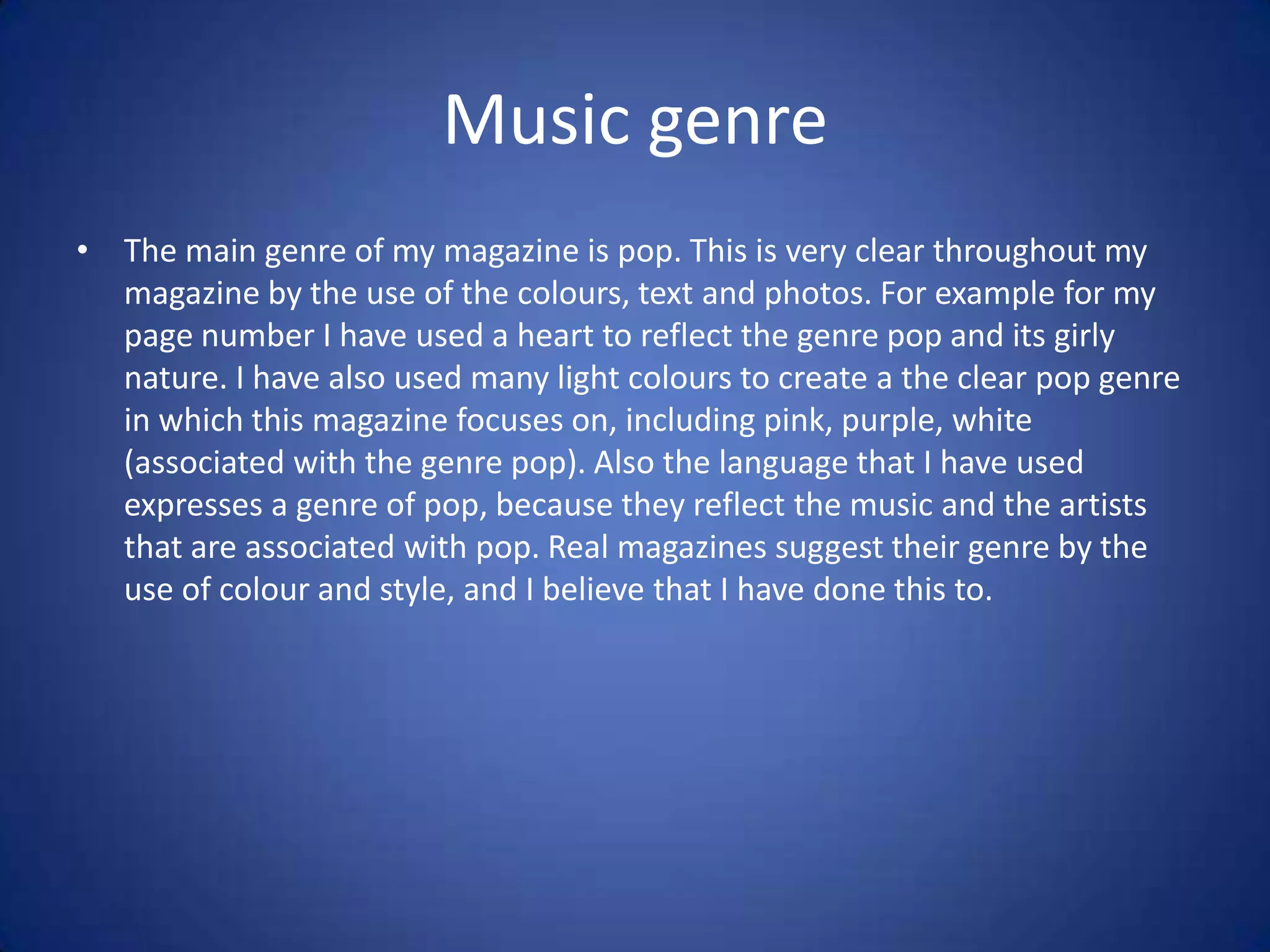 Music genre
• The main genre of my magazine is pop. This is very clear throughout my
  magazine by the use of the colours, text and photos. For example for my
  page number I have used a heart to reflect the genre pop and its girly
  nature. I have also used many light colours to create a the clear pop genre
  in which this magazine focuses on, including pink, purple, white
  (associated with the genre pop). Also the language that I have used
  expresses a genre of pop, because they reflect the music and the artists
  that are associated with pop. Real magazines suggest their genre by the
  use of colour and style, and I believe that I have done this to.
 